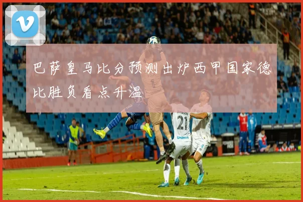 巴萨皇马比分预测出炉西甲国家德比胜负看点升温