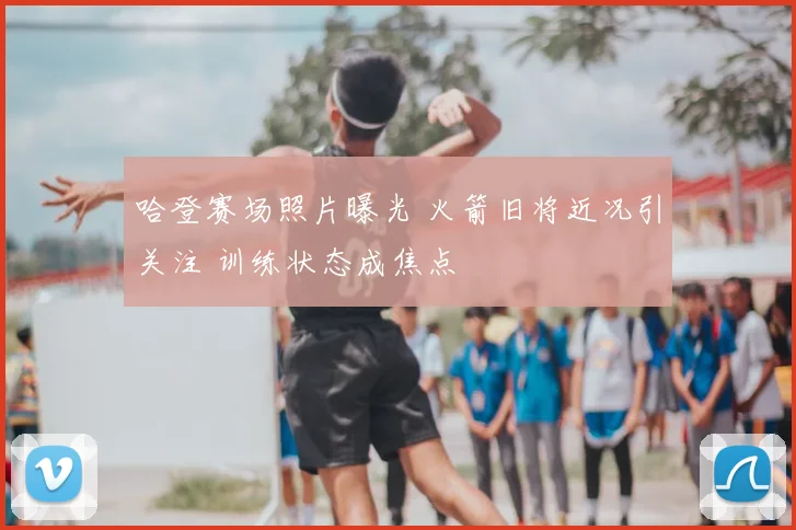 哈登赛场照片曝光 火箭旧将近况引关注 训练状态成焦点