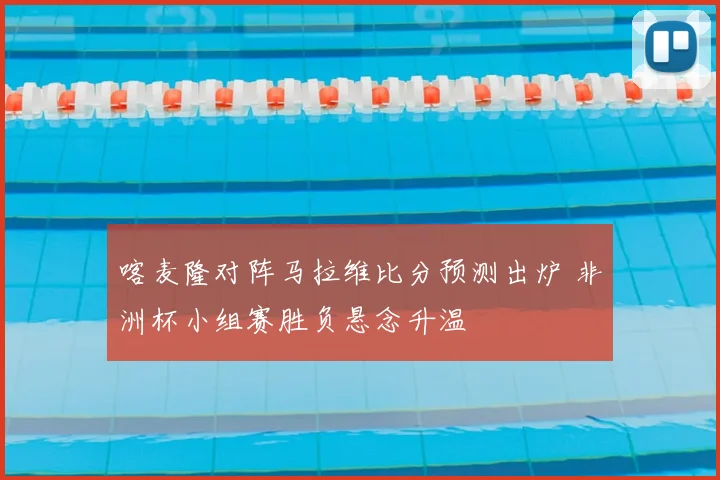 喀麦隆对阵马拉维比分预测出炉 非洲杯小组赛胜负悬念升温
