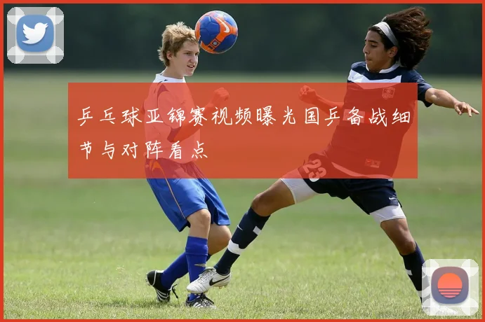 乒乓球亚锦赛视频曝光国乒备战细节与对阵看点