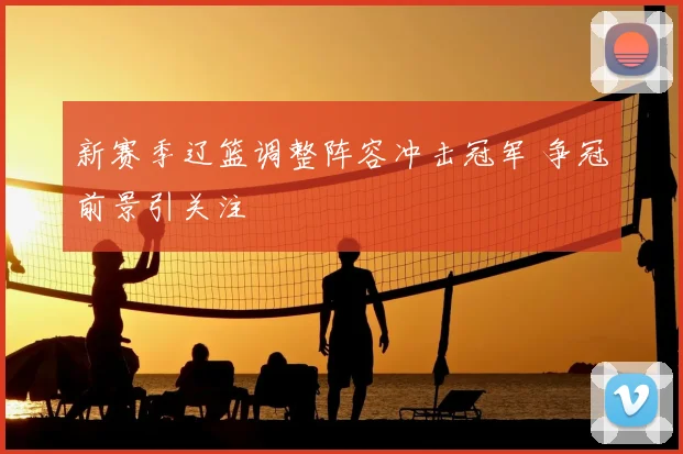 新赛季辽篮调整阵容冲击冠军 争冠前景引关注