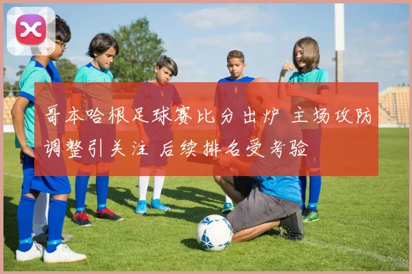 哥本哈根足球赛比分出炉 主场攻防调整引关注 后续排名受考验
