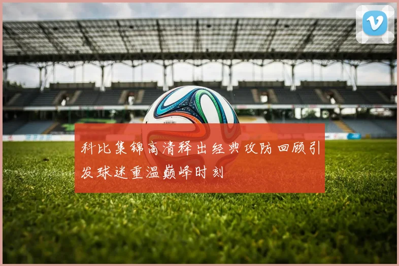 科比集锦高清释出经典攻防回顾引发球迷重温巅峰时刻