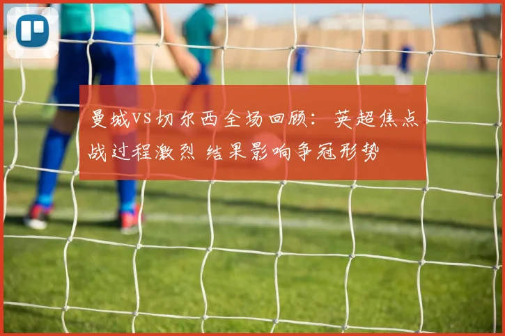 曼城vs切尔西全场回顾：英超焦点战过程激烈 结果影响争冠形势