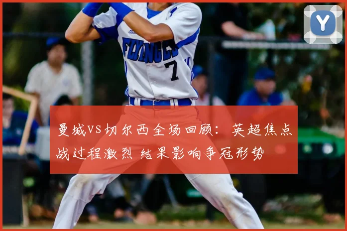 曼城vs切尔西全场回顾：英超焦点战过程激烈 结果影响争冠形势