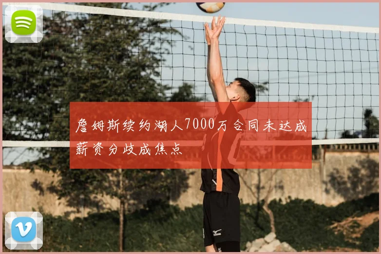 詹姆斯续约湖人7000万合同未达成薪资分歧成焦点