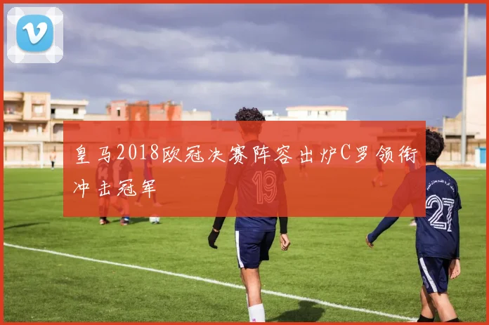 皇马2018欧冠决赛阵容出炉C罗领衔冲击冠军