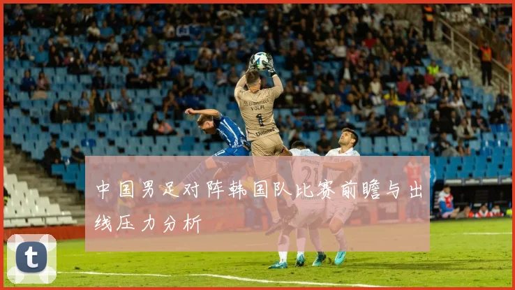 中国男足对阵韩国队比赛前瞻与出线压力分析