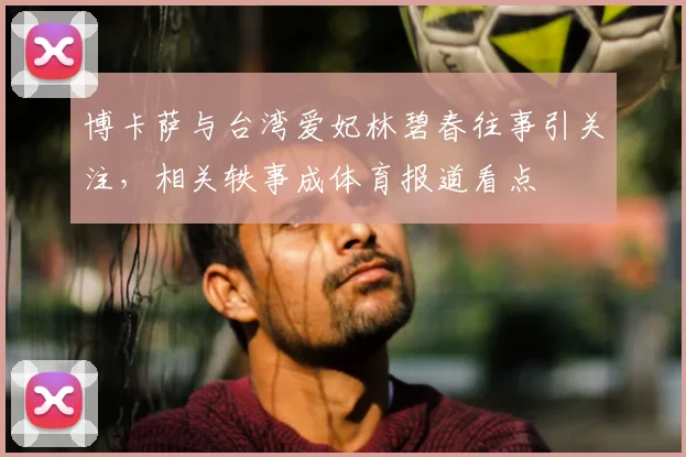 博卡萨与台湾爱妃林碧春往事引关注,相关轶事成体育报道看点