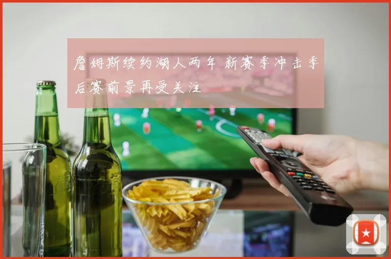 詹姆斯续约湖人两年 新赛季冲击季后赛前景再受关注