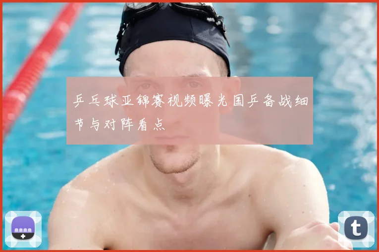 乒乓球亚锦赛视频曝光国乒备战细节与对阵看点