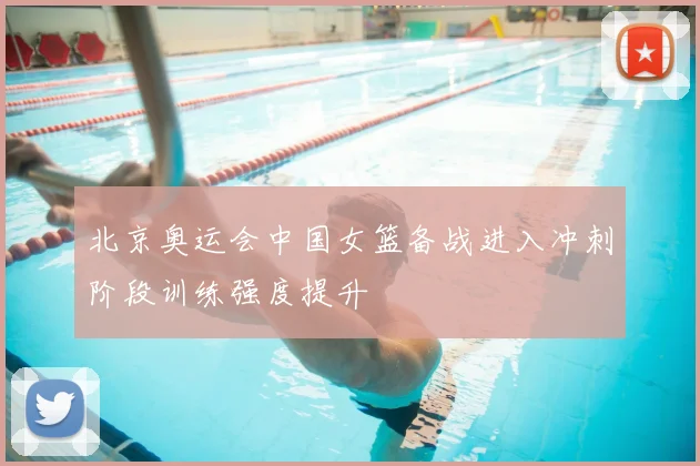 北京奥运会中国女篮备战进入冲刺阶段训练强度提升