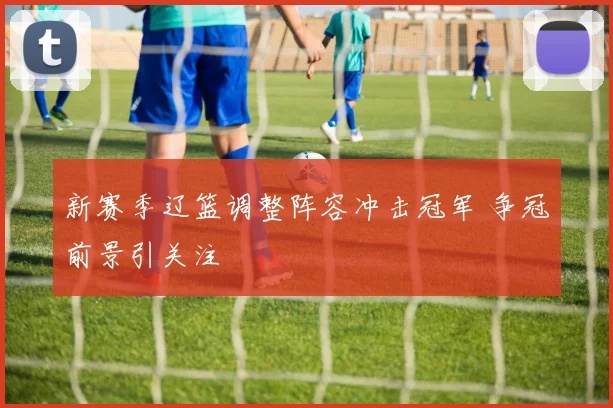 新赛季辽篮调整阵容冲击冠军 争冠前景引关注