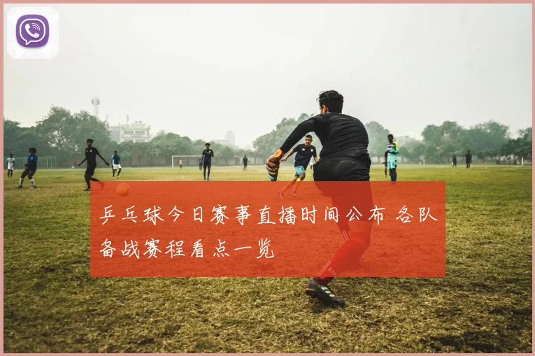 乒乓球今日赛事直播时间公布 各队备战赛程看点一览