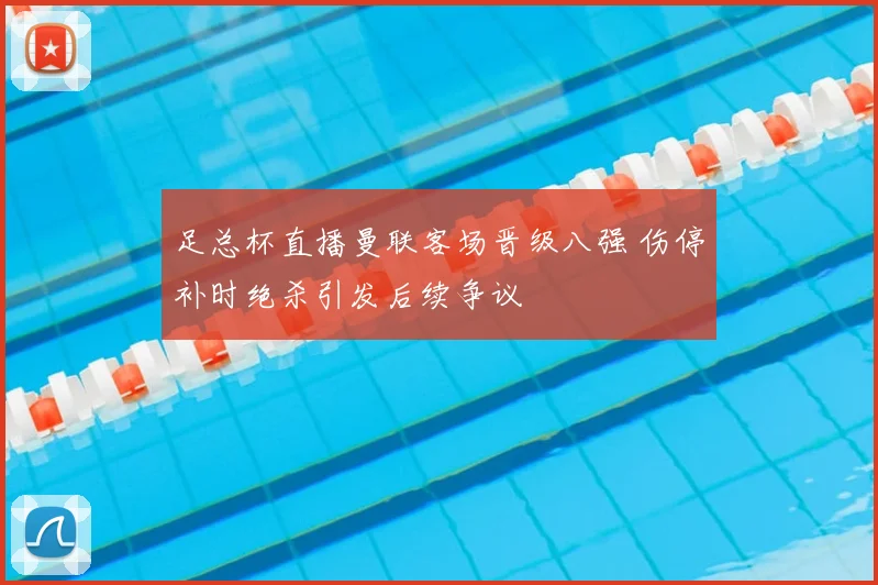 足总杯直播曼联客场晋级八强 伤停补时绝杀引发后续争议