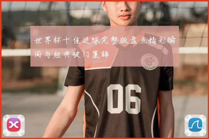 世界杯十佳进球完整版盘点精彩瞬间与经典破门集锦
