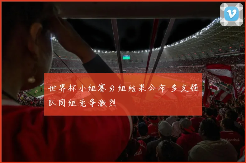 世界杯小组赛分组结果公布 多支强队同组竞争激烈