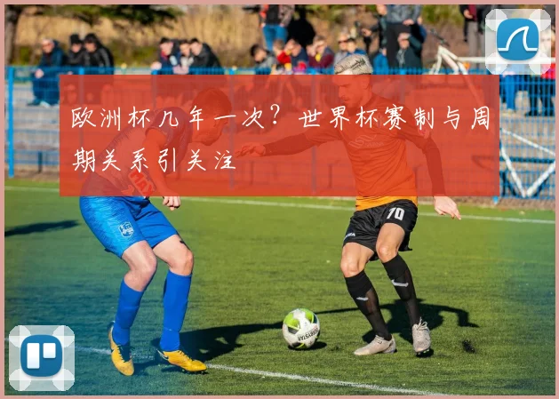 欧洲杯几年一次?世界杯赛制与周期关系引关注