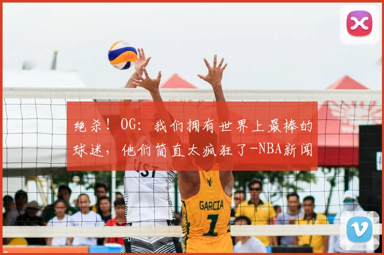 绝杀!OG:我们拥有世界上最棒的球迷,他们简直太疯狂了-NBA新闻