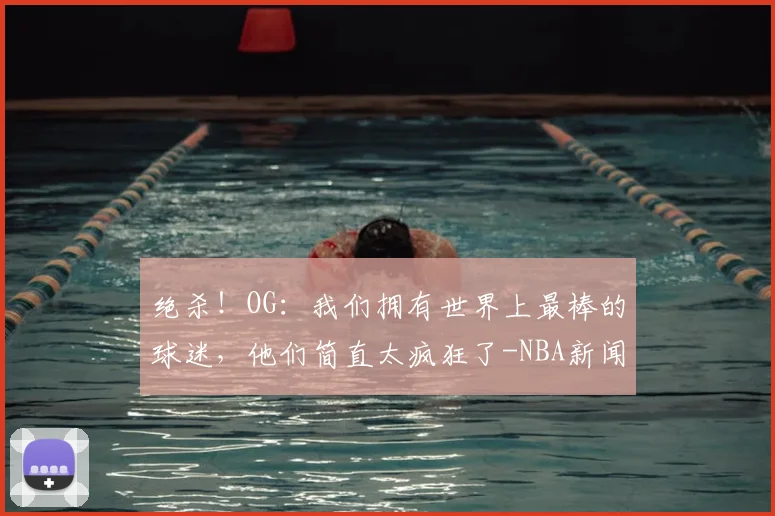 绝杀!OG:我们拥有世界上最棒的球迷,他们简直太疯狂了-NBA新闻